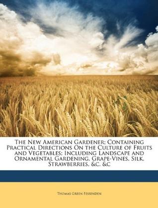 The New American Gardener; Containing Practical Directions on the Culture of Fruits and Vegetables; Including Landscape and Ornamental Gardening, Grap
