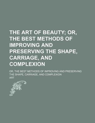 The Art of Beauty; Or, the Best Methods of Improving and Preserving the Shape, Carriage, and Complexion. Or, the Best Methods of Improving and Preserv