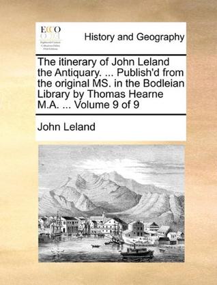 The Itinerary of John Leland the Antiquary. ... Publish'd from the Original Ms. in the Bodleian Library by Thomas Hearne M.A. ... Volume 9 of 9